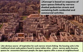 Concept is based on sequence of
open spaces linked by narrow,
shaded pedestrian streets and
containing both residential and
commercial activities
An obvious source of inspiration for such narrow streets linking the housing units is the
traditional street scale pattern found in many indian cities , where narrow paths become
spaces for encounters between people, the open squares offer a sense of neighbourhood
 