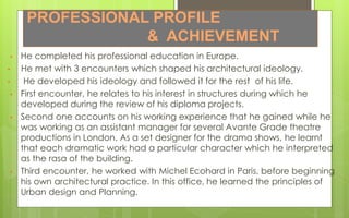 PROFESSIONAL PROFILE
& ACHIEVEMENT
• He completed his professional education in Europe.
• He met with 3 encounters which shaped his architectural ideology.
• He developed his ideology and followed it for the rest of his life.
• First encounter, he relates to his interest in structures during which he
developed during the review of his diploma projects.
• Second one accounts on his working experience that he gained while he
was working as an assistant manager for several Avante Grade theatre
productions in London. As a set designer for the drama shows, he learnt
that each dramatic work had a particular character which he interpreted
as the rasa of the building.
• Third encounter, he worked with Michel Ecohard in Paris, before beginning
his own architectural practice. In this office, he learned the principles of
Urban design and Planning.
 