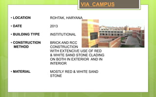 • LOCATION
• DATE
• BUILDING TYPE
• CONSTRUCTION
METHOD
• MATERIAL
ROHTAK, HARYANA
2013
INSTITUTIONAL
BRICK AND RCC
CONSTRUCTION
WITH EXTENCIVE USE OF RED
& WHITE SAND STONE CLADING
ON BOTH IN EXTERIOR AND IN
INTERIOR
MOSTLY RED & WHITE SAND
STONE
VIA CAMPUS
 