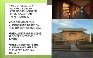 • USE OF CLOISTERS
IN SINGLY LOADED
CORRIDORS INSPIRED
FROM RAJASTHANI
ARCHITECTURE
• THE DESIGN OF THE
AUDITORIUM IS BASED ON
THE CONCEPT OF SUN DIAL
•THE AUDITORIUM BUILDING
IS DIVIDED INTO TWO
PARTS.
•THE LOWER PART IS THE
AUDITORIUM WHERE AS
THE UPPER PART IS A
LIBRARY.
 