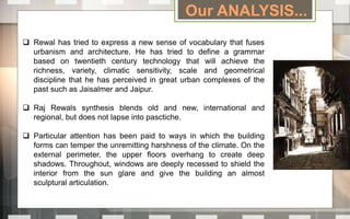 Our ANALYSIS...
 Rewal has tried to express a new sense of vocabulary that fuses
urbanism and architecture. He has tried to define a grammar
based on twentieth century technology that will achieve the
richness, variety, climatic sensitivity, scale and geometrical
discipline that he has perceived in great urban complexes of the
past such as Jaisalmer and Jaipur.
 Raj Rewals synthesis blends old and new, international and
regional, but does not lapse into pasctiche.
 Particular attention has been paid to ways in which the building
forms can temper the unremitting harshness of the climate. On the
external perimeter, the upper floors overhang to create deep
shadows. Throughout, windows are deeply recessed to shield the
interior from the sun glare and give the building an almost
sculptural articulation.
 