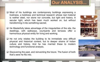 Most of his buildings are contemporary buildings expressing a
liveliness, a boldness and technical research whose real material
is neither steel, nor stone nor concrete, but light and history. A
secular light, which has been much worked on, but without
transforming it into something sacred.
 He Masterfully takes advantage of the irregularities of the site, the
dwellings, with walkways, courtyards and terraces offer a
harmonious physical entity for living and working.
 He not only relates the building to its immediate very difficult
physical and historical context, but to deeper strains of Indian
culture and history. And he has married these to modern
technology and functional analysis.
 Discovering the past, and reinventing the future. The fusion of both
that’s were he fits into.
Our ANALYSIS...
 