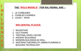 I
N
F
L
U
E
N
C
E
S
THE “ROLE MODELS” FOR RAJ REWAL ARE :-
1. LE CORBUSIER
2. CHARLES CHORREA
3. LOUIS I. KAHN
INFLUENTIAL PLACES:
1. RAJASTHAN
2. OLD TOWNS
3. TADITINAL HAVELI HOUSE
4. ANCIENT BUILDINGS
5. MODERN BUILDINGS AS WELL
6. WESTERN THEORIES OF URBAN PLANNING &
BUILDING TECHNOLOGY
 