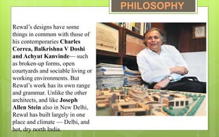 Rewal’s designs have some
things in common with those of
his contemporaries Charles
Correa, Balkrishna V Doshi
and Achyut Kanvinde— such
as broken-up forms, open
courtyards and sociable living or
working environments. But
Rewal’s work has its own range
and grammar. Unlike the other
architects, and like Joseph
Allen Stein also in New Delhi,
Rewal has built largely in one
place and climate — Delhi, and
hot, dry north India.
PHILOSOPHY
 