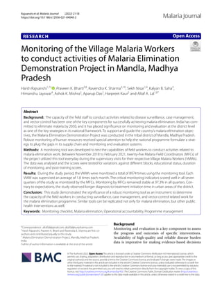 Rajvanshi et al. Malaria Journal (2022) 21:18
https://doi.org/10.1186/s12936-021-04040-2
RESEARCH
Monitoring of the Village Malaria Workers
to conduct activities of Malaria Elimination
Demonstration Project in Mandla, Madhya
Pradesh
Harsh Rajvanshi1,7†
, Praveen K. Bharti2,8
, Ravendra K. Sharma3,10
, Sekh Nisar1,9
, Kalyan B. Saha2
,
Himanshu Jayswar4
, Ashok K. Mishra2
, Aparup Das2
, Harpreet Kaur5
and Altaf A. Lal1,6*
Abstract
Background: The capacity of the field staff to conduct activities related to disease surveillance, case management,
and vector control has been one of the key components for successfully achieving malaria elimination. India has com-
mitted to eliminate malaria by 2030, and it has placed significance on monitoring and evaluation at the district level
as one of the key strategies in its national framework. To support and guide the country’s malaria elimination objec-
tives, the Malaria Elimination Demonstration Project was conducted in the tribal district of Mandla, Madhya Pradesh.
Robust monitoring of human resources received special attention to help the national programme formulate a strat-
egy to plug the gaps in its supply chain and monitoring and evaluation systems.
Methods: A monitoring tool was developed to test the capabilities of field workers to conduct activities related to
malaria elimination work. Between November 2018 to February 2021, twenty-five Malaria Field Coordinators (MFCs) of
the project utilized this tool everyday during the supervisory visits for their respective Village Malaria Workers (VMWs).
The data was analysed and the scores were tested for variations against different blocks, educational status, duration
of monitoring, and post-training scores.
Results: During the study period, the VMWs were monitored a total of 8974 times using the monitoring tool. Each
VMW was supervised an average of 1.8 times each month. The critical monitoring indicators scored well in all seven
quarters of the study as monitored by the MFCs. Monitoring by MFCs remained stable at 97.3% in all quarters. Con-
trary to expectations, the study observed longer diagnosis to treatment initiation time in urban areas of the district.
Conclusion: This study demonstrated the significance of a robust monitoring tool as an instrument to determine
the capacity of the field workers in conducting surveillance, case management, and vector control related work for
the malaria elimination programme. Similar tools can be replicated not only for malaria elimination, but other public
health interventions as well.
Keywords: Monitoring checklist, Malaria elimination, Operational accountability, Programme management
©The Author(s) 2022. Open AccessThis article is licensed under a Creative Commons Attribution 4.0 International License, which
permits use, sharing, adaptation, distribution and reproduction in any medium or format, as long as you give appropriate credit to the
original author(s) and the source, provide a link to the Creative Commons licence, and indicate if changes were made.The images or
other third party material in this article are included in the article’s Creative Commons licence, unless indicated otherwise in a credit line
to the material. If material is not included in the article’s Creative Commons licence and your intended use is not permitted by statutory
regulation or exceeds the permitted use, you will need to obtain permission directly from the copyright holder.To view a copy of this
licence, visit http://​creat​iveco​mmons.​org/​licen​ses/​by/4.​0/.The Creative Commons Public Domain Dedication waiver (http://​creat​iveco​
mmons.​org/​publi​cdoma​in/​zero/1.​0/) applies to the data made available in this article, unless otherwise stated in a credit line to the data.
Background
Monitoring and evaluation is a key component to assess
the progress and outcomes of specific interventions.
Availability of high-quality and reliable disease burden
data is imperative for making evidence-based decisions
Open Access
Malaria Journal
*Correspondence: altaf.lal@gmail.com; altaf.lal@sunpharma.com
†
Harsh Rajvanshi, Praveen K. Bharti and Ravendra K. Sharma are first co-
authors and contributed equally to this study
1
Malaria Elimination Demonstration Project, Mandla, Madhya Pradesh,
India
Full list of author information is available at the end of the article
 