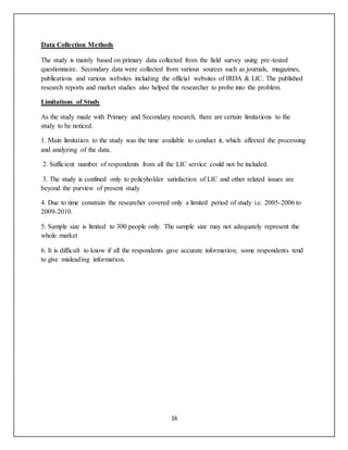 16
Data Collection Methods
The study is mainly based on primary data collected from the field survey using pre-tested
questionnaire. Secondary data were collected from various sources such as journals, magazines,
publications and various websites including the official websites of IRDA & LIC. The published
research reports and market studies also helped the researcher to probe into the problem.
Limitations of Study
As the study made with Primary and Secondary research, there are certain limitations to the
study to be noticed.
1. Main limitation to the study was the time available to conduct it, which affected the processing
and analyzing of the data.
2. Sufficient number of respondents from all the LIC service could not be included.
3. The study is confined only to policyholder satisfaction of LIC and other related issues are
beyond the purview of present study
4. Due to time constrain the researcher covered only a limited period of study i.e. 2005-2006 to
2009-2010.
5. Sample size is limited to 300 people only. The sample size may not adequately represent the
whole market
6. It is difficult to know if all the respondents gave accurate information; some respondents tend
to give misleading information.
 