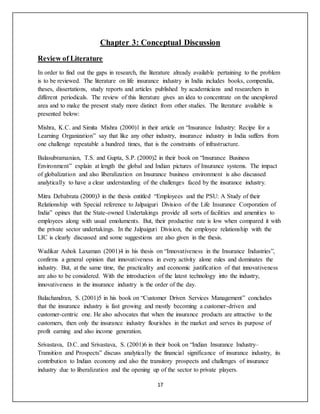 17
Chapter 3: Conceptual Discussion
Review of Literature
In order to find out the gaps in research, the literature already available pertaining to the problem
is to be reviewed. The literature on life insurance industry in India includes books, compendia,
theses, dissertations, study reports and articles published by academicians and researchers in
different periodicals. The review of this literature gives an idea to concentrate on the unexplored
area and to make the present study more distinct from other studies. The literature available is
presented below:
Mishra, K.C. and Simita Mishra (2000)1 in their article on “Insurance Industry: Recipe for a
Learning Organization” say that like any other industry, insurance industry in India suffers from
one challenge repeatable a hundred times, that is the constraints of infrastructure.
Balasubramanian, T.S. and Gupta, S.P. (2000)2 in their book on “Insurance Business
Environment” explain at length the global and Indian pictures of Insurance systems. The impact
of globalization and also liberalization on Insurance business environment is also discussed
analytically to have a clear understanding of the challenges faced by the insurance industry.
Mitra Debabrata (2000)3 in the thesis entitled “Employees and the PSU: A Study of their
Relationship with Special reference to Jalpaiguri Division of the Life Insurance Corporation of
India” opines that the State-owned Undertakings provide all sorts of facilities and amenities to
employees along with usual emoluments. But, their productive rate is low when compared it with
the private sector undertakings. In the Jalpaiguri Division, the employee relationship with the
LIC is clearly discussed and some suggestions are also given in the thesis.
Wadikar Ashok Laxaman (2001)4 in his thesis on “Innovativeness in the Insurance Industries”,
confirms a general opinion that innovativeness in every activity alone rules and dominates the
industry. But, at the same time, the practicality and economic justification of that innovativeness
are also to be considered. With the introduction of the latest technology into the industry,
innovativeness in the insurance industry is the order of the day.
Balachandran, S. (2001)5 in his book on “Customer Driven Services Management” concludes
that the insurance industry is fast growing and mostly becoming a customer-driven and
customer-centric one. He also advocates that when the insurance products are attractive to the
customers, then only the insurance industry flourishes in the market and serves its purpose of
profit earning and also income generation.
Srivastava, D.C. and Srivastava, S. (2001)6 in their book on “Indian Insurance Industry–
Transition and Prospects” discuss analytically the financial significance of insurance industry, its
contribution to Indian economy and also the transitory prospects and challenges of insurance
industry due to liberalization and the opening up of the sector to private players.
 