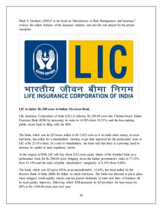 18
Mark S. Dorfman (2002)7 in his book on “Introduction to Risk Management and Insurance”
reviews the salient features of the insurance industry and also the role played by the private
enterprise.
LIC to infuse Rs 200 crore to Indian Overseas Bank
Life Insurance Corporation of India (LIC) is infusing Rs 200.04 crore into Chennai-based Indian
Overseas Bank (IOB) by increasing its stake to 14.50% from 10.21%, said the loss-making
public sector bank in filing with the BSE.
The bank, which saw its Q3 losses widen to Rs 1,425 crore as it set aside more money to cover
bad loans, has called for a shareholders' meeting to get their approval for the preferential issue to
LIC at Rs 23.18 a share. In a note to shareholders, the bank said that there is a pressing need to
increase its capital to meet regulatory norms.
At the request of IOB, LIC will buy about 8.62 crore equity shares of the troubled bank on a
preferential basis for Rs 200.04 crore, bringing down the Indian government's stake to 77.32%
from 81.19% and the stake of public shareholders' marginally to 8.18% from 8.60%.
The bank, which saw Q3 gross NPAs at an uncomfortable 12.64%, has been pulled by the
Reserve Bank of India (RBI) for failure to check bad loans. The bank was directed to put in place
more stringent credit-quality checks and not payout dividends or enter new lines of business till
its asset quality improves, following which IOB increased its Q3 provision for loan losses by
60% to Rs 1,896.06 crore year over year.
 