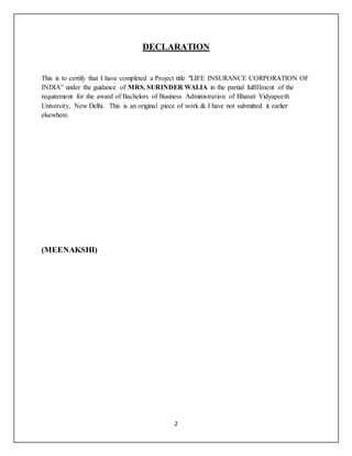 2
DECLARATION
This is to certify that I have completed a Project title "LIFE INSURANCE CORPORATION OF
INDIA” under the guidance of MRS. SURINDER WALIA in the partial fulfillment of the
requirement for the award of Bachelors of Business Administration of Bharati Vidyapeeth
University, New Delhi. This is an original piece of work & I have not submitted it earlier
elsewhere.
(MEENAKSHI)
 