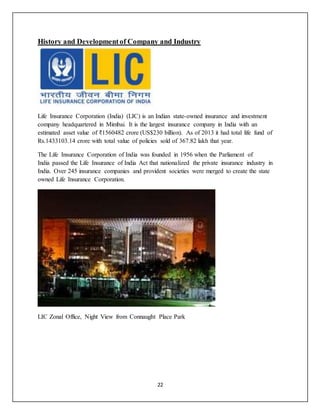 22
History and Developmentof Company and Industry
Life Insurance Corporation (India) (LIC) is an Indian state-owned insurance and investment
company headquartered in Mimbai. It is the largest insurance company in India with an
estimated asset value of ₹1560482 crore (US$230 billion). As of 2013 it had total life fund of
Rs.1433103.14 crore with total value of policies sold of 367.82 lakh that year.
The Life Insurance Corporation of India was founded in 1956 when the Parliament of
India passed the Life Insurance of India Act that nationalized the private insurance industry in
India. Over 245 insurance companies and provident societies were merged to create the state
owned Life Insurance Corporation.
LIC Zonal Office, Night View from Connaught Place Park
 