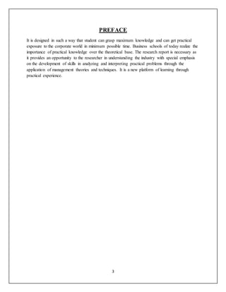 3
PREFACE
It is designed in such a way that student can grasp maximum knowledge and can get practical
exposure to the corporate world in minimum possible time. Business schools of today realize the
importance of practical knowledge over the theoretical base. The research report is necessary as
it provides an opportunity to the researcher in understanding the industry with special emphasis
on the development of skills in analyzing and interpreting practical problems through the
application of management theories and techniques. It is a new platform of learning through
practical experience.
 