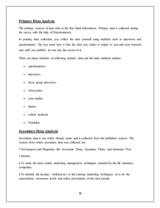 38
Primary Data Analysis
The primary sources of data refer to the first hand Information. Primary data is collected during
the survey with the help of Questionnaires.
In primary data collection, you collect the data yourself using methods such as interviews and
questionnaires. The key point here is that the data you collect is unique to you and your research
and, until you publish, no one else has access to it.
There are many methods of collecting primary data and the main methods include:
 questionnaires
 interviews
 focus group interviews
 observation
 case-studies
 diaries
 critical incidents
 Portfolios.
SecondaryData Analysis
Secondary data is one which already exists and is collected from the published sources. The
sources from which secondary data was collected are:
• Newspapers and Magazines like Economic Times, Insurance Times, and Insurance Post.
• Internet.
 To study the rural centric marketing management techniques adopted by the life insurance
companies.
 To identify the lacunae / deficiencies in the existing marketing techniques vis-à-vis the
expectations, awareness levels and safety perceptions of the rural people.
 
