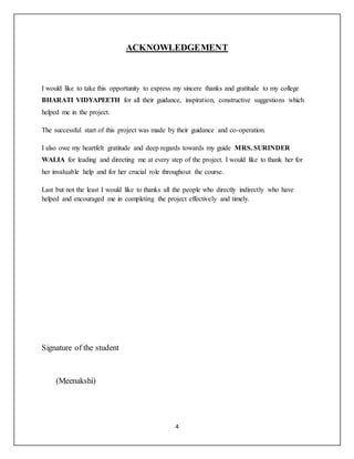 4
ACKNOWLEDGEMENT
I would like to take this opportunity to express my sincere thanks and gratitude to my college
BHARATI VIDYAPEETH for all their guidance, inspiration, constructive suggestions which
helped me in the project.
The successful start of this project was made by their guidance and co-operation.
I also owe my heartfelt gratitude and deep regards towards my guide MRS. SURINDER
WALIA for leading and directing me at every step of the project. I would like to thank her for
her invaluable help and for her crucial role throughout the course.
Last but not the least I would like to thanks all the people who directly indirectly who have
helped and encouraged me in completing the project effectively and timely.
Signature of the student
(Meenakshi)
 