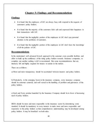 40
Chapter 5: Findings and Recommendations
Findings
 It is found that the employees of LIC are always busy with respond to the requests of
customers/ policy holders.
 It is found that the majority of the customers feels safe and expressed their happiness in
their transactions with LIC.
 It is found that the negligible portion of the employees in LIC don’t pay personal
attention to the problems of customers.
 It is found that the negligible portion of the employees in LIC don’t have the knowledge
of all the policies of LIC.
Recommendations
In the modernized well advanced hi-tech approach to the customer every possible facilities and
effort to build up the confidence of the rising policy holders towards. Insurance companies, to
complete one another nothing is left to recommend. But some recommendations that are
intensely felt and highly required for insures to sustain in the market.
These are as follows:
a) More and more transparency should be ascertained between insurers and policy holders.
b) Particularly, in the emerging boom in the insurance company, every insurance company
should be customer centered, and well versed in the handling of problem and grievances of the
policy holders.
c) Each and Every product launched by the Insurance Company should be in favor of increasing
need of policy holders.
IRDA should be more and more responsible to the insurance sector by determining some
standard. It should be mandatory to every insurers to make more and more responsible and
responsive to the policy holders so that comprehensive understanding may be developed among
policy holders. It may be beneficial on both sides.
 