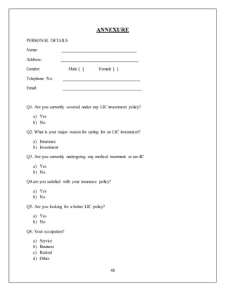 43
ANNEXURE
PERSONAL DETAILS
Name: __________________________________
Address: ___________________________________
Gender: Male [ ] Female [ ]
Telephone No: ___________________________________
Email: ____________________________________
Q1. Are you currently covered under any LIC investment policy?
a) Yes
b) No
Q2. What is your major reason for opting for an LIC investment?
a) Insurance
b) Investment
Q3. Are you currently undergoing any medical treatment or are ill?
a) Yes
b) No
Q4.are you satisfied with your insurance policy?
a) Yes
b) No
Q5. Are you looking for a better LIC policy?
a) Yes
b) No
Q6. Your occupation?
a) Service
b) Business
c) Retired
d) Other
 