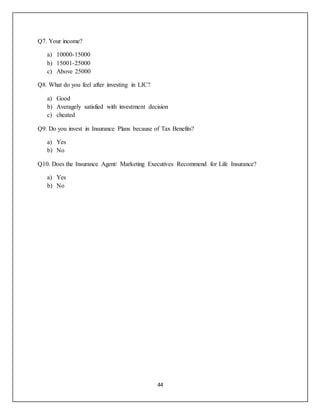44
Q7. Your income?
a) 10000-15000
b) 15001-25000
c) Above 25000
Q8. What do you feel after investing in LIC?
a) Good
b) Averagely satisfied with investment decision
c) cheated
Q9. Do you invest in Insurance Plans because of Tax Benefits?
a) Yes
b) No
Q10. Does the Insurance Agent/ Marketing Executives Recommend for Life Insurance?
a) Yes
b) No
 
