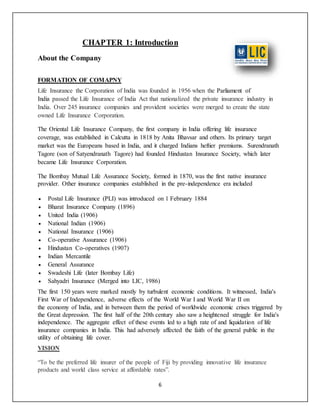 6
CHAPTER 1: Introduction
About the Company
FORMATION OF COMAPNY
Life Insurance the Corporation of India was founded in 1956 when the Parliament of
India passed the Life Insurance of India Act that nationalized the private insurance industry in
India. Over 245 insurance companies and provident societies were merged to create the state
owned Life Insurance Corporation.
The Oriental Life Insurance Company, the first company in India offering life insurance
coverage, was established in Calcutta in 1818 by Anita Bhavsar and others. Its primary target
market was the Europeans based in India, and it charged Indians heftier premiums. Surendranath
Tagore (son of Satyendranath Tagore) had founded Hindustan Insurance Society, which later
became Life Insurance Corporation.
The Bombay Mutual Life Assurance Society, formed in 1870, was the first native insurance
provider. Other insurance companies established in the pre-independence era included
 Postal Life Insurance (PLI) was introduced on 1 February 1884
 Bharat Insurance Company (1896)
 United India (1906)
 National Indian (1906)
 National Insurance (1906)
 Co-operative Assurance (1906)
 Hindustan Co-operatives (1907)
 Indian Mercantile
 General Assurance
 Swadeshi Life (later Bombay Life)
 Sahyadri Insurance (Merged into LIC, 1986)
The first 150 years were marked mostly by turbulent economic conditions. It witnessed, India's
First War of Independence, adverse effects of the World War I and World War II on
the economy of India, and in between them the period of worldwide economic crises triggered by
the Great depression. The first half of the 20th century also saw a heightened struggle for India's
independence. The aggregate effect of these events led to a high rate of and liquidation of life
insurance companies in India. This had adversely affected the faith of the general public in the
utility of obtaining life cover.
VISION
“To be the preferred life insurer of the people of Fiji by providing innovative life insurance
products and world class service at affordable rates”.
 