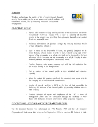 7
MISSION
“Explore and enhance the quality of life of people through financial
security by providing products and services of aspired attributes with
competitive returns, and by rendering resources for economic
development.”
OBJECTIVES OF LIC
o Spread Life Insurance widely and in particular to the rural areas and to the
economically backward classes with a view to reaching all insurable
people in the country and providing them adequate financial cover against
death at a reasonable cost.
o Maximize mobilization of people's savings by making insurance linked
savings adequately attractive.
o Bear in mind, in the investment of funds, the primary obligation to its
policy holders, whose money it holds in trust, without losing sight of the
interest of the community as a whole; the funds to be deployed to the best
advantage of the investors and the community as a whole, keeping in view
national priorities and obligations of attractive return.
o Conduct business with utmost economy and with the full realization that
the moneys belong to the policyholders.
o Act as trustees of the insured public in their individual and collective
capacity.
o Meet the various life insurance needs of the community that would arise in
the changing social and economic environment.
o Involve all people working in LICI to the best of their capabilities in
furthering the interests of the insured public by providing efficient services
with courtesy.
o Promote amongst all agents and employees of the LICI a sense of
participation, pride and job satisfaction through the discharge of their
duties with dedication towards achievement of the corporate objectives.
FUNCTIONS OF LIFE INSURANCE CORPORATION OF INDIA
The life insurance business was nationalized on 19th January, 1956 and the Life Insurance
Corporation of India came into being on 1st September, 1956 to carry on life business in India
 
