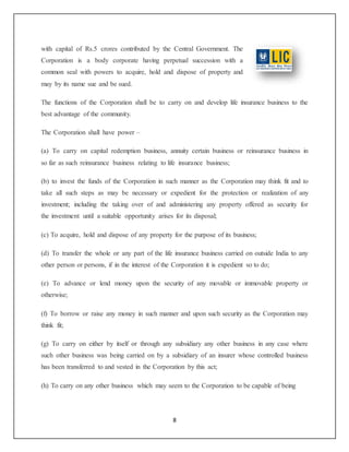 8
with capital of Rs.5 crores contributed by the Central Government. The
Corporation is a body corporate having perpetual succession with a
common seal with powers to acquire, hold and dispose of property and
may by its name sue and be sued.
The functions of the Corporation shall be to carry on and develop life insurance business to the
best advantage of the community.
The Corporation shall have power –
(a) To carry on capital redemption business, annuity certain business or reinsurance business in
so far as such reinsurance business relating to life insurance business;
(b) to invest the funds of the Corporation in such manner as the Corporation may think fit and to
take all such steps as may be necessary or expedient for the protection or realization of any
investment; including the taking over of and administering any property offered as security for
the investment until a suitable opportunity arises for its disposal;
(c) To acquire, hold and dispose of any property for the purpose of its business;
(d) To transfer the whole or any part of the life insurance business carried on outside India to any
other person or persons, if in the interest of the Corporation it is expedient so to do;
(e) To advance or lend money upon the security of any movable or immovable property or
otherwise;
(f) To borrow or raise any money in such manner and upon such security as the Corporation may
think fit;
(g) To carry on either by itself or through any subsidiary any other business in any case where
such other business was being carried on by a subsidiary of an insurer whose controlled business
has been transferred to and vested in the Corporation by this act;
(h) To carry on any other business which may seem to the Corporation to be capable of being
 