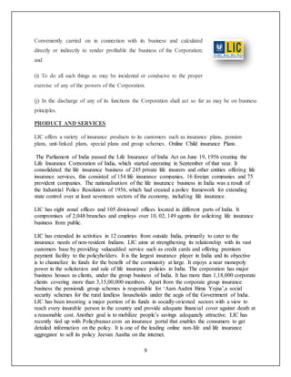 9
Conveniently carried on in connection with its business and calculated
directly or indirectly to render profitable the business of the Corporation;
and
(i) To do all such things as may be incidental or conducive to the proper
exercise of any of the powers of the Corporation.
(j) In the discharge of any of its functions the Corporation shall act so far as may be on business
principles.
PRODUCT AND SERVICES
LIC offers a variety of insurance products to its customers such as insurance plans, pension
plans, unit-linked plans, special plans and group schemes. Online Child insurance Plans.
The Parliament of India passed the Life Insurance of India Act on June 19, 1956 creating the
Life Insurance Corporation of India, which started operating in September of that year. It
consolidated the life insurance business of 245 private life insurers and other entities offering life
insurance services, this consisted of 154 life insurance companies, 16 foreign companies and 75
provident companies. The nationalisation of the life insurance business in India was a result of
the Industrial Policy Resolution of 1956, which had created a policy framework for extending
state control over at least seventeen sectors of the economy, including life insurance.
LIC has eight zonal offices and 105 divisional offices located in different parts of India. It
compromises of 2,048 branches and employs over 10, 02, 149 agents for soliciting life insurance
business from public.
LIC has extended its activities in 12 countries from outside India, primarily to cater to the
insurance needs of non-resident Indians. LIC aims at strengthening its relationship with its vast
customers base by providing valueadded service such as credit cards and offering premium
payment facility to the policyholders. It is the largest insurance player in India and its objective
is to channelize its funds for the benefit of the community at large. It enjoys a near monopoly
power in the solicitation and sale of life insurance policies in India. The corporation has major
business houses as clients, under the group business of India. It has more than 1,18,000 corporate
clients covering more than 3,15,00,000 members. Apart from the corporate group insurance
business the pension& group schemes is responsible for ‘Aam Aadmi Bima Yojna’,a social
security schemes for the rural landless households under the aegis of the Government of India.
LIC has been investing a major portion of its funds in socially-oriented sectors with a view to
reach every insurable person in the country and provide adequate financial cover against death at
a reasonable cost. Another goal is to mobilize people’s savings adequately attractive. LIC has
recently tied up with Policybazaar.com an insurance portal that enables the consumers to get
detailed information on the policy. It is one of the leading online non-life and life insurance
aggregator to sell its policy Jeevan Aastha on the internet.
 