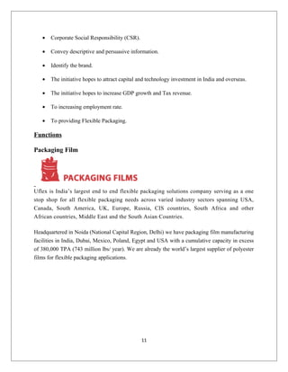 • Corporate Social Responsibility (CSR).
• Convey descriptive and persuasive information.
• Identify the brand.
• The initiative hopes to attract capital and technology investment in India and overseas.
• The initiative hopes to increase GDP growth and Tax revenue.
• To increasing employment rate.
• To providing Flexible Packaging.
Functions
Packaging Film
Uflex is India’s largest end to end flexible packaging solutions company serving as a one
stop shop for all flexible packaging needs across varied industry sectors spanning USA,
Canada, South America, UK, Europe, Russia, CIS countries, South Africa and other
African countries, Middle East and the South Asian Countries.
Headquartered in Noida (National Capital Region, Delhi) we have packaging film manufacturing
facilities in India, Dubai, Mexico, Poland, Egypt and USA with a cumulative capacity in excess
of 380,000 TPA (743 million lbs/ year). We are already the world’s largest supplier of polyester
films for flexible packaging applications.
11
 