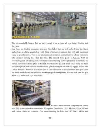 The irreproachable legacy that we have earned is on account of two factors Quality and
Services.
Our focus on Quality emanates from our firm belief that we will only deploy the finest
technology available coupled up with State-of-the-art equipment that will add maximum
value to your business. This is our unspoken yet universal commitment to all our customers
who deserve nothing less than the best. The second focal point is Service. With an
overarching aim of serving our customers by maintaining a close proximity with them, we
started our first overseas plant in United Arab Emirates (UAE). Ever since, there has been
no looking back and we have increased our global footprints to Mexico, Egypt, Poland and
United States of America. We assure just in time deliveries to our customers that give them
the much needed ease and effective working capital management. We are with you, for you
when ever and where ever you desire.
We are a multi-million conglomerate spread
over 350 acres across four continents. We operate from India, UAE, Mexico, Egypt, Poland
and United States of America. Our manufacturing facilities are ISO 9001, 14001 and
12
 