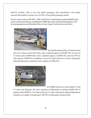 HACCP certified. Uflex is the only global packaging film manufacturer with global
outreach that together accounts for over 90% of the global packaging market.
We have state-of-the-art ISO 9001, 14001 and HACCP certified plants producing BOPET (Bi-
axially oriented polyethylene terephthalate), BOPP (Bi-axially oriented polypropylene), CPP
(Cast polypropylene) and Metallized films in Asia, Europe, North America and Africa.
Our manufacturing facility in Noida has three
lines of 6.7 meters each for PET films, with a combined capacity of 60,000 TPA, two lines of
6.7 meter each for BOPP films with a combined capacity of 28000 TPA, and one CPP line
with capacity of 5000 TPA. In addition, we have five State-of-the-arts 2.5 meter wide plasma
enhanced high-barrier metallizers with a capacity of 27000 TPA.
Flex Middle East has two ultra-modern 8.7 and
6.7 meter wide Polyester film lines, operating at 500m/minute to produce 60,000 TPA of
polyester films (BOPET). Two State-of-the-arts 2.5 meter wide plasma enhanced high-barrier
metallizers are capable of producing12, 000 TPA of high quality metalized film.
13
 