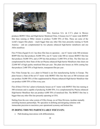 Flex Americas S.A. de C.V’s plant in Mexico
produces BOPET films and High-barrier Metalized Films. It houses two 8.7 meter wide BOPET
film lines running at 500m/ minute to produce 72,000 TPA of film. These are some of the
world’s largest film plants – much bigger than any other film lines presently running in North
America – and are complemented by two plasma enhanced high-barrier metallizers and one
AlOx metallizer.
Flex P Films (Egypt) S.A.E. has three film lines in operation – one 8.7 meter wide 500 m/minute
BOPP film line that produces 36,000 TPA; one 8.7 meter wide 500 m/ minute BOPET film line
that produces 36,000 TPA; and a CPP line that produces 12,000 TPA of film. The film lines are
complemented by three State-of-the-art Plasma enhanced High-barrier Metallizers that churn out
22,800 MT of high quality metalized films per year. The plant also houses an AlOx coating line
that produces 2,400 TPA of high barrier, transparent film per year.
Flex Films Europa Sp. z.o.o. plant in Poland is our first manufacturing facility in Europe. The
plant houses a State-of-the-art 8.7 meter wide BOPET film line that runs at 500 m/minute and
can produce 36,000 TPA of film supplemented by Plasma enhanced High-barrier Metallizer that
can produce 6,000 TPA of film every year.
Flex (Films) USA Inc’s plant in Kentucky houses an 8.7 meter wide BOPET film line running at
500 m/minute and is capable of producing 36,000 TPA. It is complemented by Plasma enhanced
High-barrier Metallizer that can produce 6,000 TPA of metalized film. The BOPET film line is
bigger than any other film line presently operating in USA.
Hailing from the core value system of Uflex Group, we at Films Division, incubate mutually
enriching business partnerships. We specialize in defining and designing solutions with
immaculate precision to maximize your operational economy and bottom line.
IN DOING THIS WE PARTICULARLY FOCUS ON:
• Path-breaking innovations with differentiation;
14
 