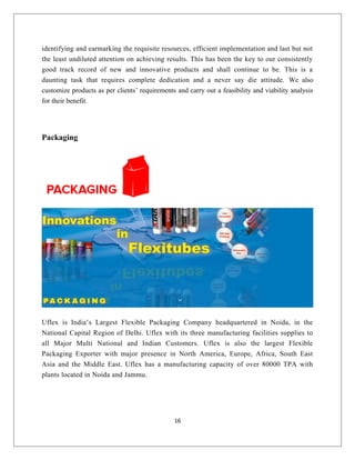 identifying and earmarking the requisite resources, efficient implementation and last but not
the least undiluted attention on achieving results. This has been the key to our consistently
good track record of new and innovative products and shall continue to be. This is a
daunting task that requires complete dedication and a never say die attitude. We also
customize products as per clients’ requirements and carry out a feasibility and viability analysis
for their benefit.
Packaging
Uflex is India’s Largest Flexible Packaging Company headquartered in Noida, in the
National Capital Region of Delhi. Uflex with its three manufacturing facilities supplies to
all Major Multi National and Indian Customers. Uflex is also the largest Flexible
Packaging Exporter with major presence in North America, Europe, Africa, South East
Asia and the Middle East. Uflex has a manufacturing capacity of over 80000 TPA with
plants located in Noida and Jammu.
16
 