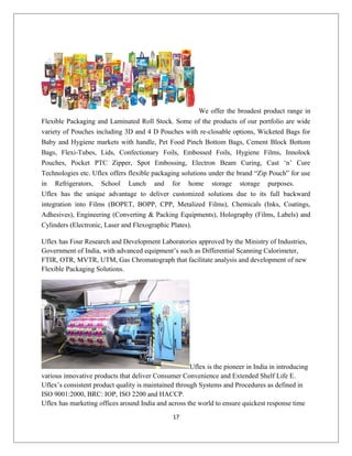 We offer the broadest product range in
Flexible Packaging and Laminated Roll Stock. Some of the products of our portfolio are wide
variety of Pouches including 3D and 4 D Pouches with re-closable options, Wicketed Bags for
Baby and Hygiene markets with handle, Pet Food Pinch Bottom Bags, Cement Block Bottom
Bags, Flexi-Tubes, Lids, Confectionary Foils, Embossed Foils, Hygiene Films, Innolock
Pouches, Pocket PTC Zipper, Spot Embossing, Electron Beam Curing, Cast ‘n’ Cure
Technologies etc. Uflex offers flexible packaging solutions under the brand “Zip Pouch” for use
in Refrigerators, School Lunch and for home storage storage purposes.
Uflex has the unique advantage to deliver customized solutions due to its full backward
integration into Films (BOPET, BOPP, CPP, Metalized Films), Chemicals (Inks, Coatings,
Adhesives), Engineering (Converting & Packing Equipments), Holography (Films, Labels) and
Cylinders (Electronic, Laser and Flexographic Plates).
Uflex has Four Research and Development Laboratories approved by the Ministry of Industries,
Government of India, with advanced equipment’s such as Differential Scanning Calorimeter,
FTIR, OTR, MVTR, UTM, Gas Chromatograph that facilitate analysis and development of new
Flexible Packaging Solutions.
Uflex is the pioneer in India in introducing
various innovative products that deliver Consumer Convenience and Extended Shelf Life E.
Uflex’s consistent product quality is maintained through Systems and Procedures as defined in
ISO 9001:2000, BRC: IOP, ISO 2200 and HACCP.
Uflex has marketing offices around India and across the world to ensure quickest response time
17
 