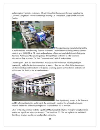 and prompt service to its customers. All activities of the business are focused on delivering
Customer Delight and Satisfaction through meeting On Time in Full (OTIF) and Consistent
Quality.
Uflex operates one manufacturing facility
in Noida and two manufacturing facilities in Jammu. The total manufacturing capacity of these
plants is over 80000 TPA. All plants and marketing offices are interlinked through Enterprise
Resource Planning (ERP) system operated through Oracle software, to offer seamless
information flow to ensure ‘On time Communication’ with all stakeholders.
Over the years Uflex has transmitted best practices across businesses, resulting in higher
productivity and reduction in consumption at source. Uflex has one of the highest employee
satisfaction indices in the industry with people assuming greater responsibilities and sense of
pride within the division and across businesses.
Uflex significantly invests in the Research
and Development activities and towards the equipment’s required for advanced polymeric
research and barrier technologies to provide extended shelf life to products.
Uflex is the only company in India capable of Metalizing Polyethylene Film providing functional
barrier and significant reduction at source. This Metalized PE Film has replaced the traditional
three layer structure used in personal product categories.
18
 