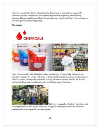 Uflex has pioneered the Electron Beam Coating Technology in India and has successfully
eliminated the Print carrier layers, which are not required in both primary and secondary
packages. The advanced Electron Beam Curing is also now offered with Cast N Cure solutions to
provide superior aesthetics to packages.
Chemicals
Uflex Chemicals (ISO 9001:2008) is a leading manufacturer of Liquid Inks, Adhesives and
Specialty Coatings. We serve a wide array of domestic and international customers spread across
various countries. We enjoy the distinction of being a complete solution provider for flexible
packaging industry in terms of printing inks and binding needs of laminates.
With over two decades of industry experience and
a sound performance track record makes us a recognized and respected brand for unmatched
product quality and impeccable customer service.
19
 