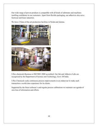 Our wide range of proven products is compatible with all kinds of substrates and machines
instilling confidence in our customers. Apart from flexible packaging, our adhesives also serve
footwear and foam industries.
We have 2 State-of-the-art production facilities in Noida and Jammu.
Uflex chemicals Business is ISO 9001:2008 accredited. Our Ink and Adhesive Labs are
recognized by the Department of Science and Technology, Govt. Of India.
Uflex Chemicals seeks continuous process improvements in an endeavour to make each
transaction a world class experience for its clients.
Supported by the finest software’s and regular process calibrations we maintain our agenda of
zero loss of information and efforts.
20
 