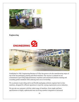 Engineering
Established in 1985, Engineering Business of Uflex has grown to be the manufacturing major of
top of the line packaging, printing and allied machines. Our success is centered on our
commitment to providing high performance machines and customized solutions meeting and
exceeding global standards while reducing total cost of ownership.
We as pioneers in providing end to end flexible packaging solutions engineer best in class
machines, designed for efficient operations to meet the varying requirements across industries.
We provide our customers with the widest range of machines, from simple and basic
specifications to highly sophisticated ones involving seamless integration of advanced
21
 