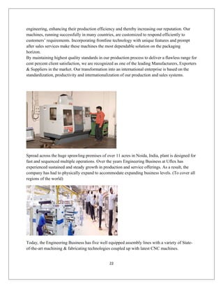 engineering, enhancing their production efficiency and thereby increasing our reputation. Our
machines, running successfully in many countries, are customized to respond efficiently to
customers’ requirements. Incorporating frontline technology with unique features and prompt
after sales services make these machines the most dependable solution on the packaging
horizon.
By maintaining highest quality standards in our production process to deliver a flawless range for
cent percent client satisfaction, we are recognized as one of the leading Manufacturers, Exporters
& Suppliers in the market. Our transformation into an international enterprise is based on the
standardization, productivity and internationalization of our production and sales systems.
Spread across the huge sprawling premises of over 11 acres in Noida, India, plant is designed for
fast and sequenced multiple operations. Over the years Engineering Business at Uflex has
experienced sustained and steady growth in production and service offerings. As a result, the
company has had to physically expand to accommodate expanding business levels. (To cover all
regions of the world)
Today, the Engineering Business has five well equipped assembly lines with a variety of State-
of-the-art machining & fabricating technologies coupled up with latest CNC machines.
22
 