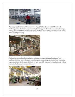 We are equipped with a world class machine shop, CNC based sheet metal fabrication &
machining centres, tool room, sophisticated galvanizing, paint shop with advanced technology,
buffing plant and MIP line for moveable parts. Machines are assembled and meticulously tested
in the assembly workshop.
We have incorporated modern production techniques to improve the performance of our
machines. Utilizing new techniques, streamlining our production processes and with our cutting
edge research and development facilities, we have been able to expand our product range to keep
pace with the dynamic international trends.
23
 