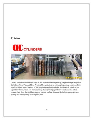 Cylinders
Uflex Cylinder Business has a State-of-the-art manufacturing facility for producing Rotogravure
Cylinders, Flexo Plates & Flexo Printing Sleeves that carry out intaglio printing process, which
involves engraving & Transfer of the image onto an image carrier. The image is engraved on
Cylinders/ Flexo plates. For manufacturing these printing cylinders we carry out the entire
process right from the steel base, copper plating, surface finishing, digital engraving, chrome
plating and subsequently to final proof print.
24
 