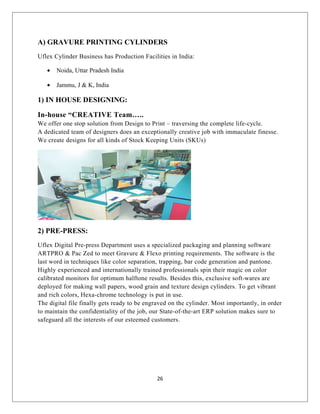A) GRAVURE PRINTING CYLINDERS
Uflex Cylinder Business has Production Facilities in India:
• Noida, Uttar Pradesh India
• Jammu, J & K, India
1) IN HOUSE DESIGNING:
In-house “CREATIVE Team…..
We offer one stop solution from Design to Print – traversing the complete life-cycle.
A dedicated team of designers does an exceptionally creative job with immaculate finesse.
We create designs for all kinds of Stock Keeping Units (SKUs)
2) PRE-PRESS:
Uflex Digital Pre-press Department uses a specialized packaging and planning software
ARTPRO & Pac Zed to meet Gravure & Flexo printing requirements. The software is the
last word in techniques like color separation, trapping, bar code generation and pantone.
Highly experienced and internationally trained professionals spin their magic on color
calibrated monitors for optimum halftone results. Besides this, exclusive soft-wares are
deployed for making wall papers, wood grain and texture design cylinders. To get vibrant
and rich colors, Hexa-chrome technology is put in use.
The digital file finally gets ready to be engraved on the cylinder. Most importantly, in order
to maintain the confidentiality of the job, our State-of-the-art ERP solution makes sure to
safeguard all the interests of our esteemed customers.
26
 
