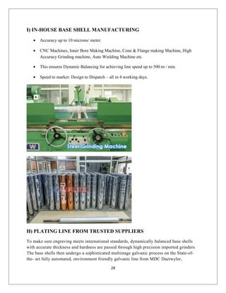 I) IN-HOUSE BASE SHELL MANUFACTURING
• Accuracy up to 10 microns/ meter.
• CNC Machines, Inner Bore Making Machine, Cone & Flange making Machine, High
Accuracy Grinding machine, Auto Wielding Machine etc.
• This ensures Dynamic Balancing for achieving line speed up to 500 m / min.
• Speed to market: Design to Dispatch – all in 4 working days.
II) PLATING LINE FROM TRUSTED SUPPLIERS
To make sure engraving meets international standards, dynamically balanced base shells
with accurate thickness and hardness are passed through high precision imported grinders
The base shells then undergo a sophisticated multistage galvanic process on the State-of-
the- art fully automated, environment friendly galvanic line from MDC Daetwyler,
28
 
