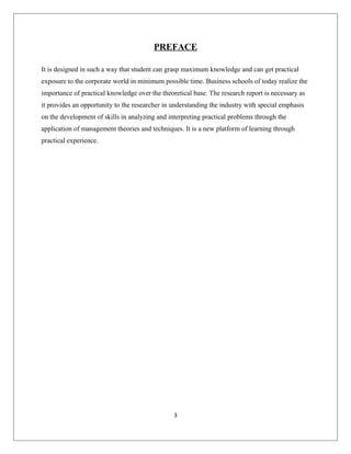 PREFACE
It is designed in such a way that student can grasp maximum knowledge and can get practical
exposure to the corporate world in minimum possible time. Business schools of today realize the
importance of practical knowledge over the theoretical base. The research report is necessary as
it provides an opportunity to the researcher in understanding the industry with special emphasis
on the development of skills in analyzing and interpreting practical problems through the
application of management theories and techniques. It is a new platform of learning through
practical experience.
3
 