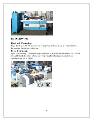 IV) ENGRAVING
Electronic Engraving:
Mega depth up to 80-100 microns can be engraved. Extreme Head & Transcribe Head
Technology for sharper / micro text.
Laser Engraving:
Apart from existing 12 electronic engraving lines, A State-of-the-art Schaper LASER has
been added and also latest robotic laser Engraving Line has been installed at our
manufacturing site in Noida.
30
 