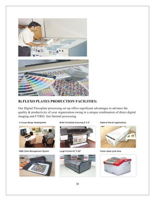 B) FLEXO PLATES PRODUCTION FACILITIES:
Our Digital Flexoplate processing set up offers significant advantages to advance the
quality & productivity of your organization owing to a unique combination of direct digital
imaging and CYREL fast thermal processing.
32
 