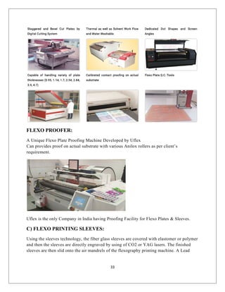 FLEXO PROOFER:
A Unique Flexo Plate Proofing Machine Developed by Uflex
Can provides proof on actual substrate with various Anilox rollers as per client’s
requirement.
Uflex is the only Company in India having Proofing Facility for Flexo Plates & Sleeves.
C) FLEXO PRINTING SLEEVES:
Using the sleeves technology, the fiber glass sleeves are covered with elastomer or polymer
and then the sleeves are directly engraved by using of CO2 or YAG lasers. The finished
sleeves are then slid onto the air mandrels of the flexography printing machine. A Lead
33
 