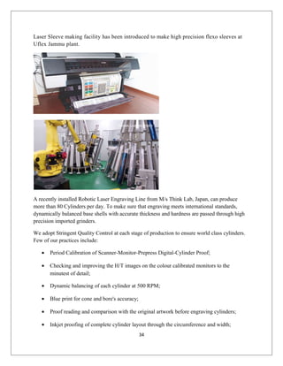 Laser Sleeve making facility has been introduced to make high precision flexo sleeves at
Uflex Jammu plant.
A recently installed Robotic Laser Engraving Line from M/s Think Lab, Japan, can produce
more than 80 Cylinders per day. To make sure that engraving meets international standards,
dynamically balanced base shells with accurate thickness and hardness are passed through high
precision imported grinders.
We adopt Stringent Quality Control at each stage of production to ensure world class cylinders.
Few of our practices include:
• Period Calibration of Scanner-Monitor-Prepress Digital-Cylinder Proof;
• Checking and improving the H/T images on the colour calibrated monitors to the
minutest of detail;
• Dynamic balancing of each cylinder at 500 RPM;
• Blue print for cone and bore's accuracy;
• Proof reading and comparison with the original artwork before engraving cylinders;
• Inkjet proofing of complete cylinder layout through the circumference and width;
34
 