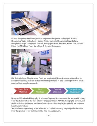 Uflex’s Holography Division’s products range from Holograms, Holographic Scratch,
Holographic Wads, Self Adhesive Labels, Printed Labels to Holographic Paper Labels,
Holographic Strips, Holographic Pouches, Holographic Films, HSF Foil, Glitter Film, Sequins
Films, Hot Melt Film, Fancy Yarn Films & Security Documents.
Our State-of-the-art Manufacturing Plants are based out of Noida & Jammu with modern in-
house manufacturing facilities that cater to the requirements of large volume production orders
ensuring highest quality standards.
Being world leaders in Holography, it is in our Corporate DNA to ensure that we provide exactly
what the client wants at the most effective price coordinates. At Uflex Holography Division, our
goal is to deliver quality that instills confidence in our discerning buyers globally and become a
benchmark for others.
We remain uncompromising in our adherence to excellence at every stage of production, right
from the selection of raw materials till the final product delivery.
36
 
