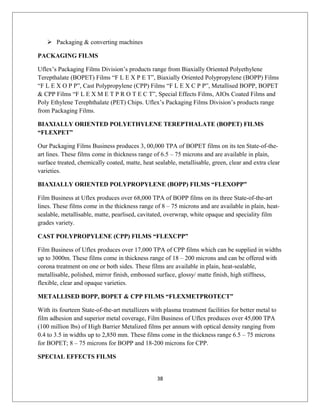  Packaging & converting machines
PACKAGING FILMS
Uflex’s Packaging Films Division’s products range from Biaxially Oriented Polyethylene
Terepthalate (BOPET) Films “F L E X P E T”, Biaxially Oriented Polypropylene (BOPP) Films
“F L E X O P P”, Cast Polypropylene (CPP) Films “F L E X C P P”, Metallised BOPP, BOPET
& CPP Films “F L E X M E T P R O T E C T”, Special Effects Films, AIOx Coated Films and
Poly Ethylene Terephthalate (PET) Chips. Uflex’s Packaging Films Division’s products range
from Packaging Films.
BIAXIALLY ORIENTED POLYETHYLENE TEREPTHALATE (BOPET) FILMS
“FLEXPET”
Our Packaging Films Business produces 3, 00,000 TPA of BOPET films on its ten State-of-the-
art lines. These films come in thickness range of 6.5 – 75 microns and are available in plain,
surface treated, chemically coated, matte, heat sealable, metallisable, green, clear and extra clear
varieties.
BIAXIALLY ORIENTED POLYPROPYLENE (BOPP) FILMS “FLEXOPP”
Film Business at Uflex produces over 68,000 TPA of BOPP films on its three State-of-the-art
lines. These films come in the thickness range of 8 – 75 microns and are available in plain, heat-
sealable, metallisable, matte, pearlised, cavitated, overwrap, white opaque and speciality film
grades variety.
CAST POLYPROPYLENE (CPP) FILMS “FLEXCPP”
Film Business of Uflex produces over 17,000 TPA of CPP films which can be supplied in widths
up to 3000m. These films come in thickness range of 18 – 200 microns and can be offered with
corona treatment on one or both sides. These films are available in plain, heat-sealable,
metallisable, polished, mirror finish, embossed surface, glossy/ matte finish, high stiffness,
flexible, clear and opaque varieties.
METALLISED BOPP, BOPET & CPP FILMS “FLEXMETPROTECT”
With its fourteen State-of-the-art metallizers with plasma treatment facilities for better metal to
film adhesion and superior metal coverage, Film Business of Uflex produces over 45,000 TPA
(100 million lbs) of High Barrier Metalized films per annum with optical density ranging from
0.4 to 3.5 in widths up to 2,850 mm. These films come in the thickness range 6.5 – 75 microns
for BOPET; 8 – 75 microns for BOPP and 18-200 microns for CPP.
SPECIAL EFFECTS FILMS
38
 