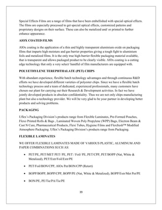 Special Effects Films are a range of films that have been embellished with special optical effects.
The films are especially processed to get special optical effects, customized patterns and
proprietary designs on their surface. These can also be metalized and/ or printed to further
enhance appearance.
AIOX COATED FILMS
AlOx coating is the application of a thin and highly transparent aluminium oxide on packaging
films that imparts high moisture and gas barrier properties giving a tough fight to aluminium
foils and metalized films. It is the only true high-barrier flexible packaging material available,
that is transparent and allows packaged product to be clearly visible. AlOx coating is a cutting
edge technology that only a very select/ handful of film manufacturers are equipped with.
POLYETHYLENE TEREPHTHALATE (PET) CHIPS
With abundant experience, flexible batch technology advantages and through continuous R&D
efforts we have developed different varieties of polyester chips. Since we have a flexible batch
technology process and a team of dedicated, experienced professionals, many customers have
chosen our plant for carrying out their Research & Development activities. In fact we have
jointly developed products in absolute confidentiality. Thus we are not only chips manufacturing
plant but also a technology provider. We will be very glad to be your partner in developing better
products and solving problems.
PACKAGING
Uflex’s Packaging Division’s products range from Flexible Laminates, Pre-Formed Pouches,
Flexo Printed Rolls & Bags , Laminated Woven Poly Propylene (WPP) Bags, Electron Beam &
Cast N Cure, Pharmaceutical Products, Flexi Tubes, Hygiene Films and Flexfresh™ Modified
Atmosphere Packaging. Uflex’s Packaging Division’s products range from Packaging.
FLEXIBLE LAMINATES
WE OFFER FLEXIBLE LAMINATES MADE OF VARIOUS PLASTIC, ALUMINUM AND
PAPER COMBINATIONS SUCH AS:
• PET/PE, PET/MET PET/ PE, PET / Foil/ PE, PET/CPP, PET/BOPP (Nat, White &
Metalized), PET/Extr/Foil/Extr/PE
• PET/Foil/BON/CPP, AlOx Pet/BON/CPP (Retort)
• BOPP/BOPP, BOPP/CPP, BOPP/PE (Nat, White & Metalized), BOPP/Extr/Met Pet/PE
• BON/PE, PE/Tie/PA/Tie/PE
39
 