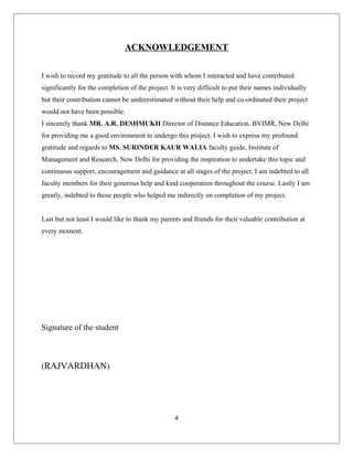 ACKNOWLEDGEMENT
I wish to record my gratitude to all the person with whom I interacted and have contributed
significantly for the completion of the project. It is very difficult to put their names individually
but their contribution cannot be underestimated without their help and co-ordinated their project
would not have been possible.
I sincerely thank MR. A.R. DESHMUKH Director of Distance Education, BVIMR, New Delhi
for providing me a good environment to undergo this project. I wish to express my profound
gratitude and regards to MS. SURINDER KAUR WALIA faculty guide, Institute of
Management and Research, New Delhi for providing the inspiration to undertake this topic and
continuous support, encouragement and guidance at all stages of the project. I am indebted to all
faculty members for their generous help and kind cooperation throughout the course. Lastly I am
greatly, indebted to those people who helped me indirectly on completion of my project.
Last but not least I would like to thank my parents and friends for their valuable contribution at
every moment.
Signature of the student
(RAJVARDHAN)
4
 
