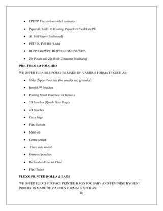 • CPP/PP Thermoformable Laminates
• Paper/Al. Foil/ HS Coating, Paper/Extr/Foil/Extr/PE,
• Al. Foil/Paper (Embossed)
• PET/HS, Foil/HS (Lids)
• BOPP/Extr/WPP, BOPP/Extr/Met Pet/WPP,
• Zip Pouch and Zip Foil (Consumer Business)
PRE-FORMED POUCHES
WE OFFER FLEXIBLE POUCHES MADE OF VARIOUS FORMATS SUCH AS:
• Slider Zipper Pouches (for powder and granules)
• Innolok™ Pouches
• Pouring Spout Pouches (for liquids)
• 3D Pouches (Quad- Seal- Bags)
• 4D Pouches
• Carry bags
• Flexi Bottles
• Stand-up
• Centre sealed
• Three side sealed
• Gusseted pouches
• Reclosable-Press to Close
• Flexi Tubes
FLEXO PRINTED ROLLS & BAGS
WE OFFER FLEXO SURFACE PRINTED BAGS FOR BABY AND FEMININE HYGIENE
PRODUCTS MADE OF VARIOUS FORMATS SUCH AS:
40
 