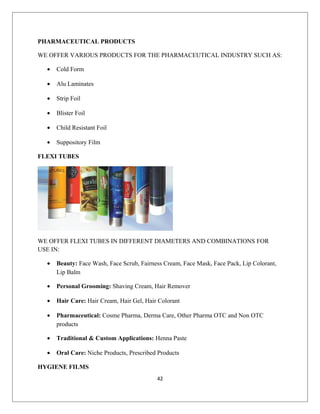 PHARMACEUTICAL PRODUCTS
WE OFFER VARIOUS PRODUCTS FOR THE PHARMACEUTICAL INDUSTRY SUCH AS:
• Cold Form
• Alu Laminates
• Strip Foil
• Blister Foil
• Child Resistant Foil
• Suppository Film
FLEXI TUBES
WE OFFER FLEXI TUBES IN DIFFERENT DIAMETERS AND COMBINATIONS FOR
USE IN:
• Beauty: Face Wash, Face Scrub, Fairness Cream, Face Mask, Face Pack, Lip Colorant,
Lip Balm
• Personal Grooming: Shaving Cream, Hair Remover
• Hair Care: Hair Cream, Hair Gel, Hair Colorant
• Pharmaceutical: Cosme Pharma, Derma Care, Other Pharma OTC and Non OTC
products
• Traditional & Custom Applications: Henna Paste
• Oral Care: Niche Products, Prescribed Products
HYGIENE FILMS
42
 